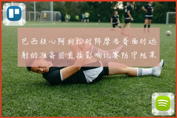 巴西核心阿利松对阵摩洛哥面对远射的准备将直接影响比赛防守结果