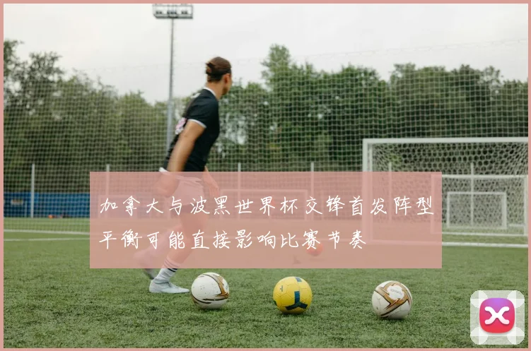加拿大与波黑世界杯交锋首发阵型平衡可能直接影响比赛节奏