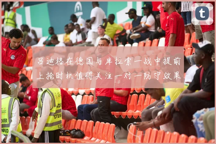 吕迪格在德国与库拉索一战中提前上抢时机值得关注一对一防守效果
