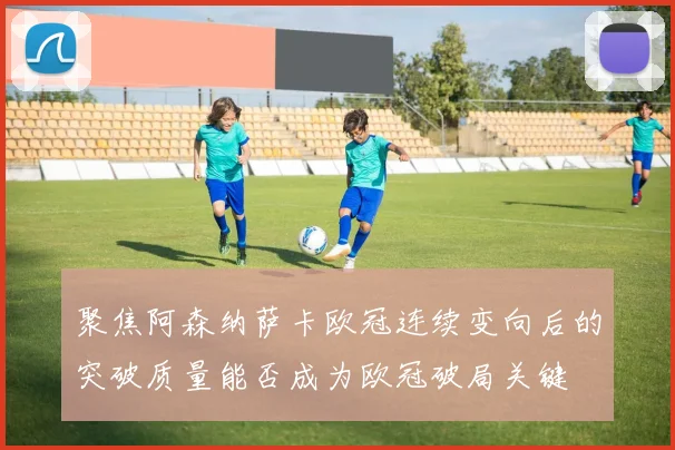 聚焦阿森纳萨卡欧冠连续变向后的突破质量能否成为欧冠破局关键