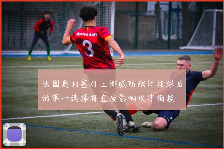 法国奥利塞对上挪威防线时接球后的第一选择将直接影响攻守衔接